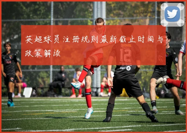 英超球员注册规则最新截止时间与政策解读