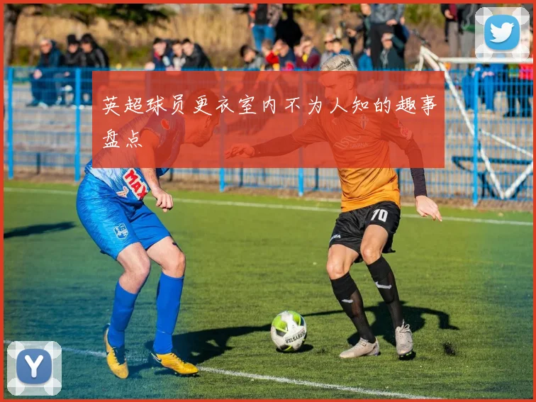 英超球员更衣室内不为人知的趣事盘点